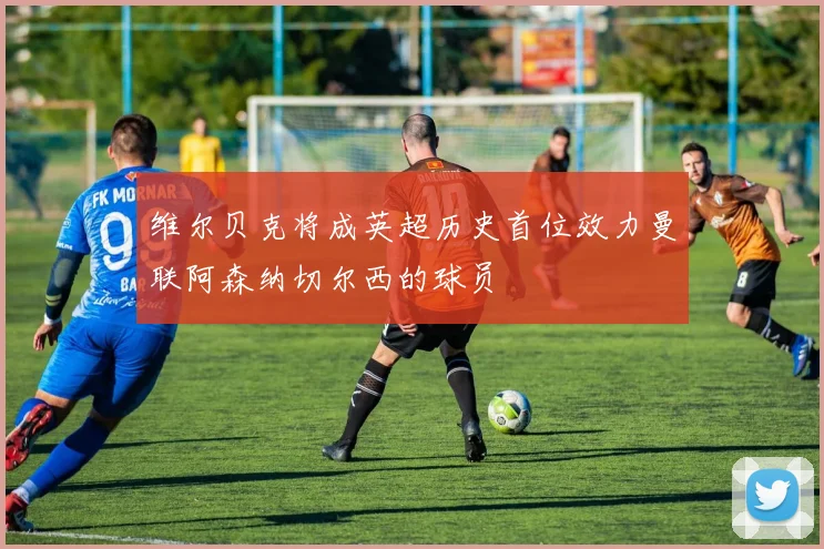维尔贝克将成英超历史首位效力曼联阿森纳切尔西的球员
