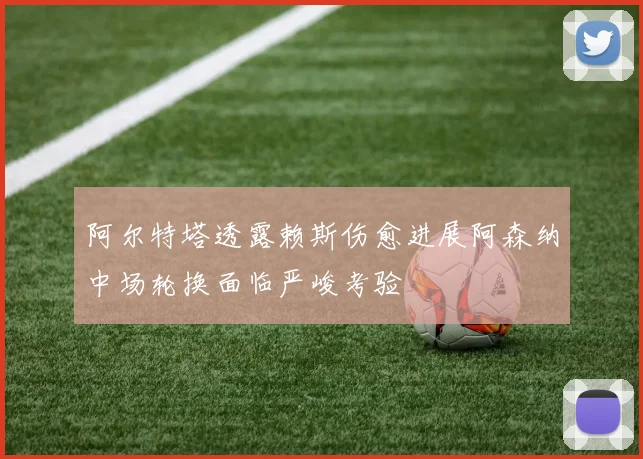 阿尔特塔透露赖斯伤愈进展阿森纳中场轮换面临严峻考验