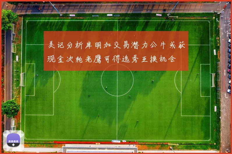 美记分析库明加交易潜力公牛或获现金次轮老鹰可得选秀互换机会