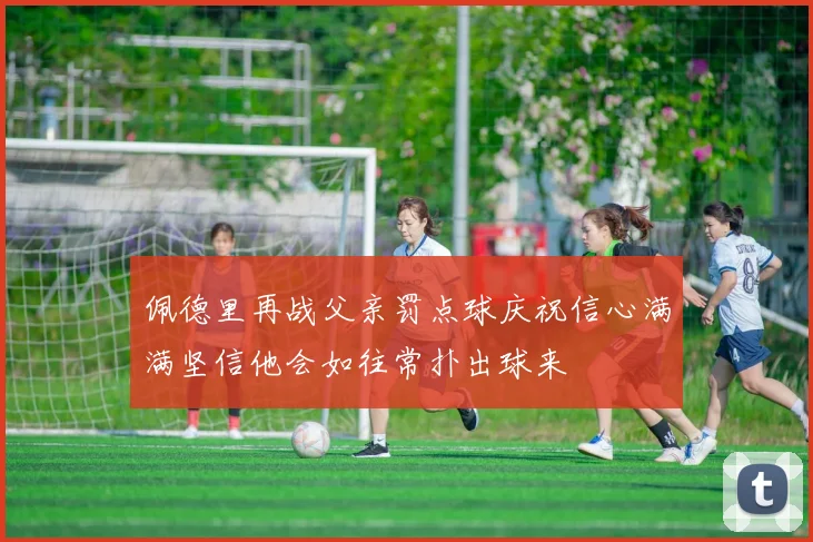 佩德里再战父亲罚点球庆祝信心满满坚信他会如往常扑出球来