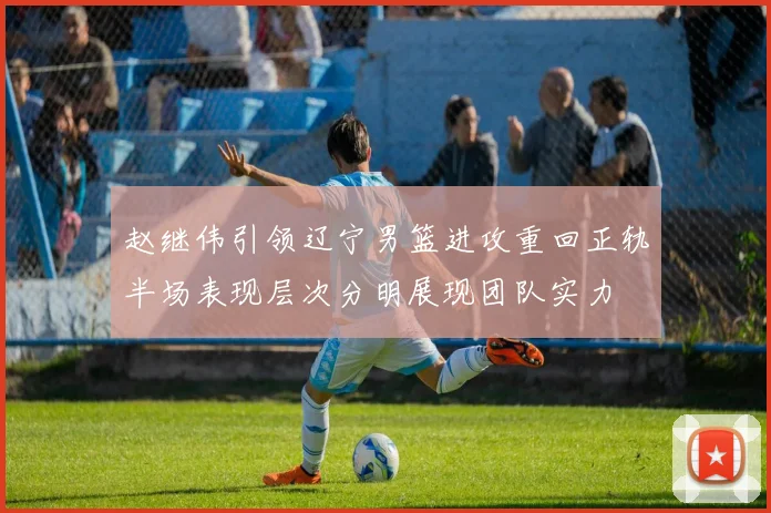 赵继伟引领辽宁男篮进攻重回正轨半场表现层次分明展现团队实力