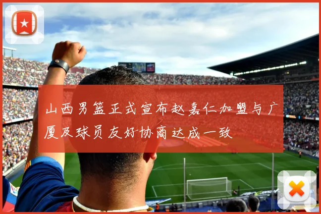 山西男篮正式宣布赵嘉仁加盟与广厦及球员友好协商达成一致