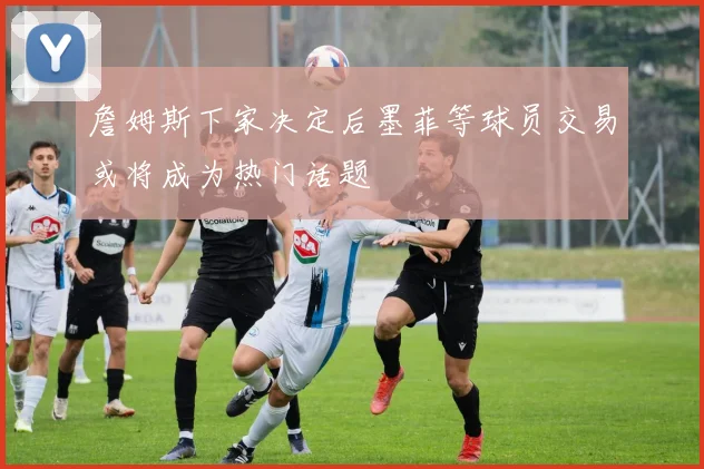 詹姆斯下家决定后墨菲等球员交易或将成为热门话题