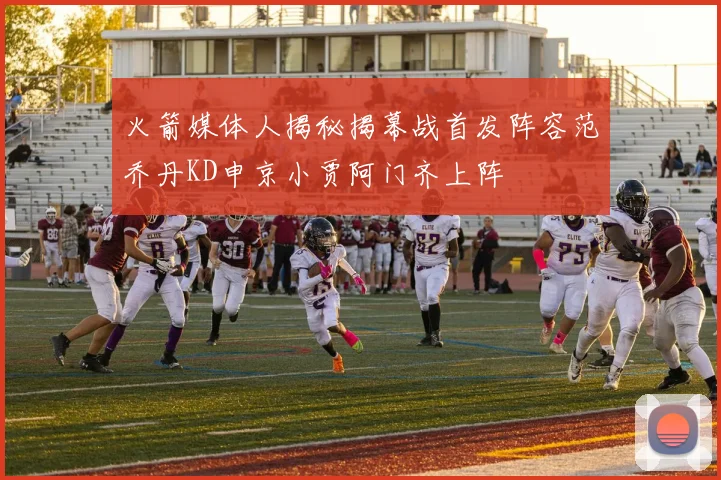 火箭媒体人揭秘揭幕战首发阵容范乔丹KD申京小贾阿门齐上阵