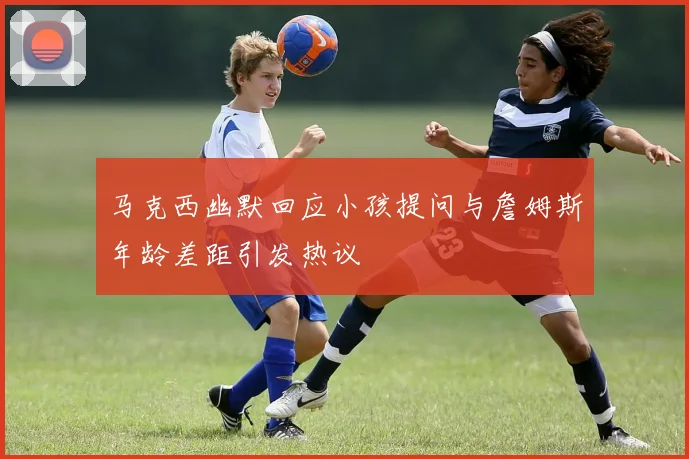 马克西幽默回应小孩提问与詹姆斯年龄差距引发热议