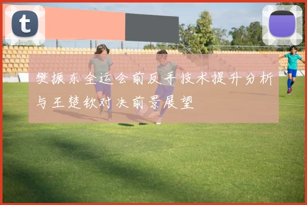 樊振东全运会前反手技术提升分析与王楚钦对决前景展望